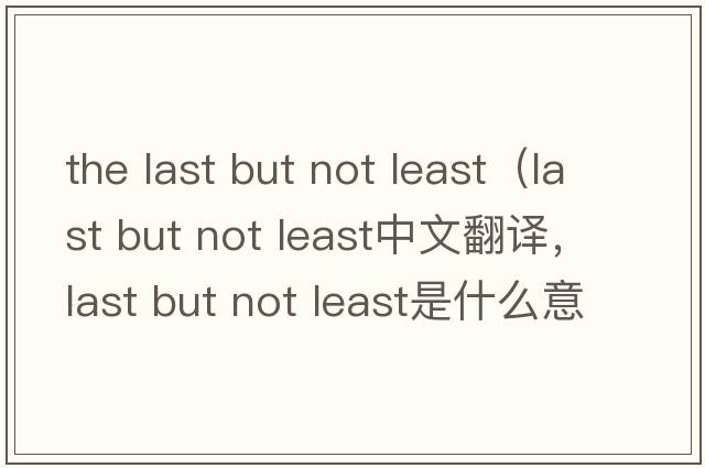 the last but not least（last but not least中文翻譯，last but not least是什么意思，last but not least發(fā)音、用法及例句）