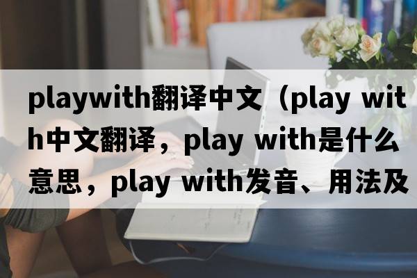 playwith翻譯中文（play with中文翻譯，play with是什么意思，play with發(fā)音、用法及例句）