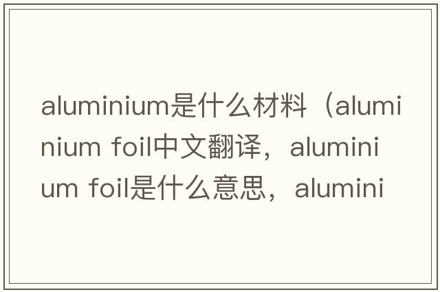 aluminium是什么材料（aluminium foil中文翻譯，aluminium foil是什么意思，aluminium foil發(fā)音、用法及例句）