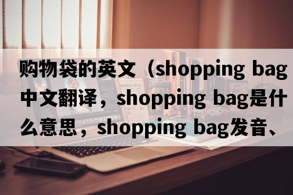 購物袋的英文（shopping bag中文翻譯，shopping bag是什么意思，shopping bag發(fā)音、用法及例句）