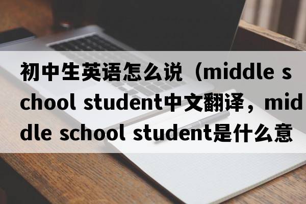初中生英語(yǔ)怎么說(shuō)（middle school student中文翻譯，middle school student是什么意思，middle school student發(fā)音、用法及例句）