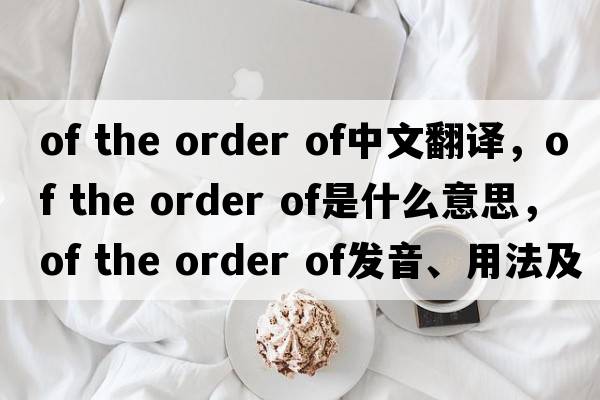 of the order of中文翻譯，of the order of是什么意思，of the order of發(fā)音、用法及例句