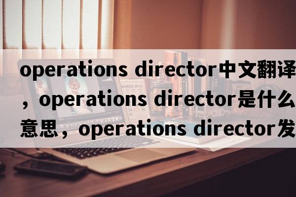 operations director中文翻譯，operations director是什么意思，operations director發(fā)音、用法及例句