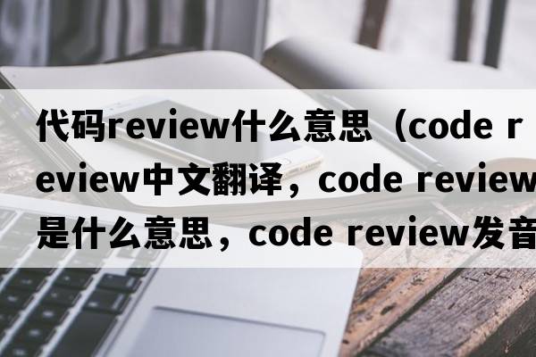 代碼review什么意思（code review中文翻譯，code review是什么意思，code review發(fā)音、用法及例句）