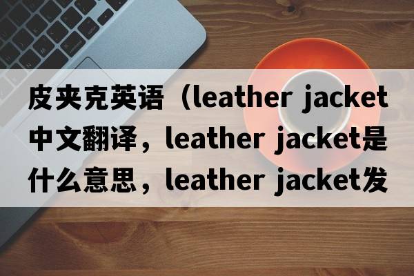 皮夾克英語(yǔ)（leather jacket中文翻譯，leather jacket是什么意思，leather jacket發(fā)音、用法及例句）