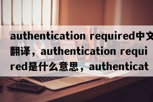 authentication required中文翻譯，authentication required是什么意思，authentication required發(fā)音、用法及例句