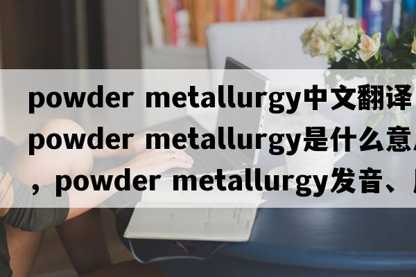 powder metallurgy中文翻譯，powder metallurgy是什么意思，powder metallurgy發(fā)音、用法及例句