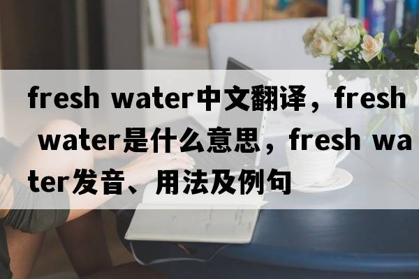 fresh water中文翻譯，fresh water是什么意思，fresh water發(fā)音、用法及例句