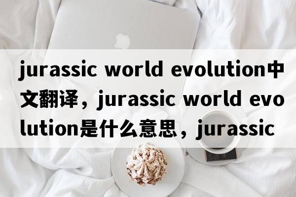 jurassic world evolution中文翻譯，jurassic world evolution是什么意思，jurassic world evolution發(fā)音、用法及例句