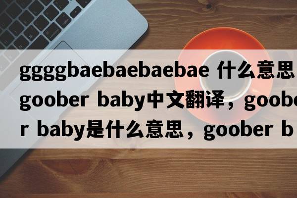 ggggbaebaebaebae 什么意思（goober baby中文翻譯，goober baby是什么意思，goober baby發(fā)音、用法及例句）