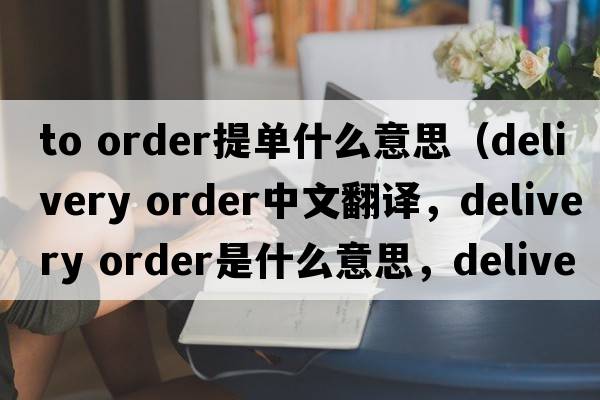 to order提單什么意思（delivery order中文翻譯，delivery order是什么意思，delivery order發(fā)音、用法及例句）