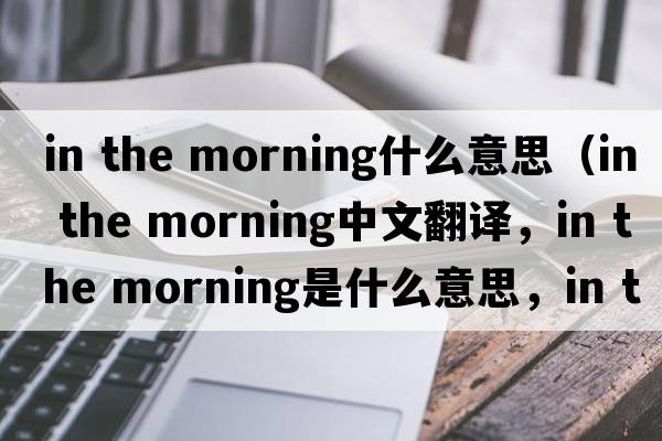 in the morning什么意思（in the morning中文翻譯，in the morning是什么意思，in the morning發(fā)音、用法及例句）