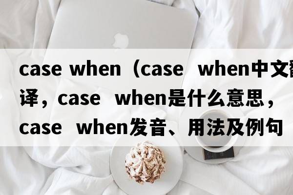 case when（case  when中文翻譯，case  when是什么意思，case  when發(fā)音、用法及例句）