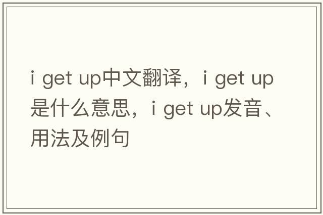 i get up中文翻譯，i get up是什么意思，i get up發(fā)音、用法及例句