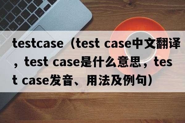testcase（test case中文翻譯，test case是什么意思，test case發(fā)音、用法及例句）