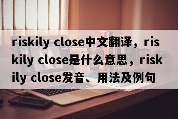 riskily close中文翻譯，riskily close是什么意思，riskily close發(fā)音、用法及例句