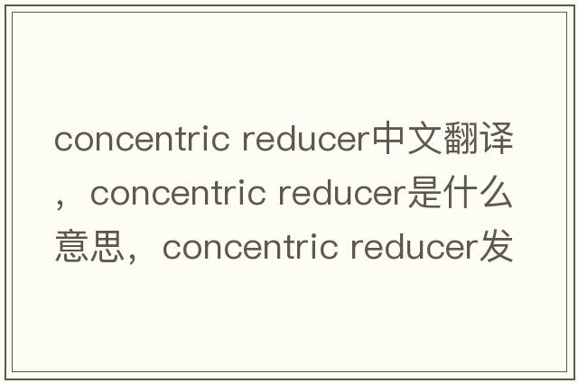 concentric reducer中文翻譯，concentric reducer是什么意思，concentric reducer發(fā)音、用法及例句