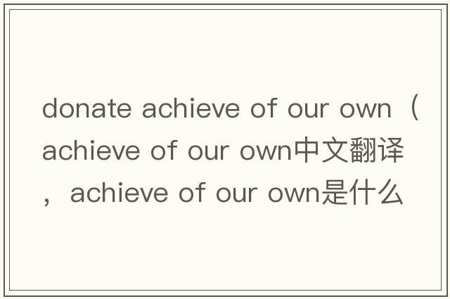 donate achieve of our own（achieve of our own中文翻譯，achieve of our own是什么意思，achieve of our own發(fā)音、用法及例句）