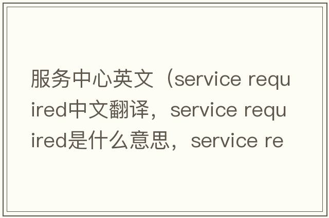 服務(wù)中心英文（service required中文翻譯，service required是什么意思，service required發(fā)音、用法及例句）
