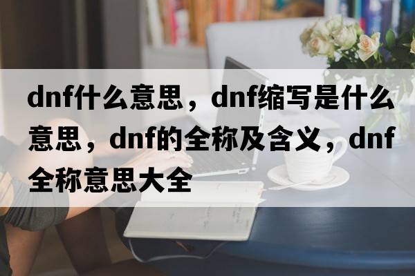 dnf什么意思，dnf縮寫(xiě)是什么意思，dnf的全稱(chēng)及含義，dnf全稱(chēng)意思大全