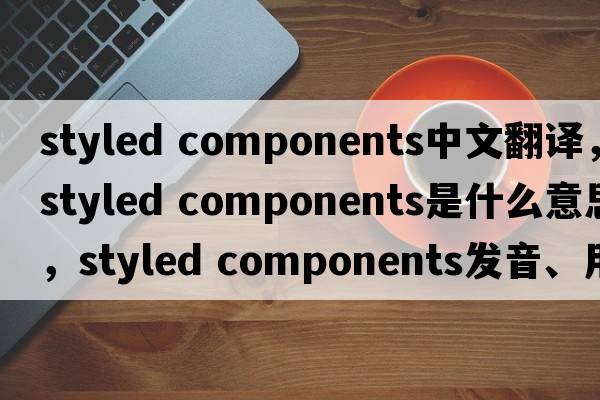 styled components中文翻譯，styled components是什么意思，styled components發(fā)音、用法及例句