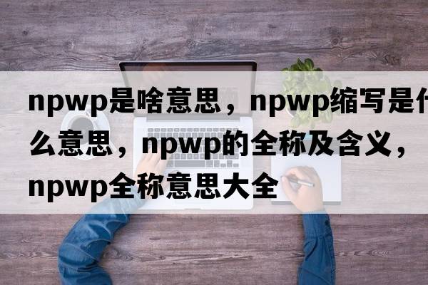 npwp是啥意思，npwp縮寫(xiě)是什么意思，npwp的全稱(chēng)及含義，npwp全稱(chēng)意思大全