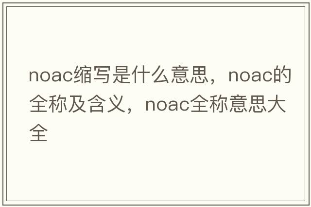 noac縮寫(xiě)是什么意思，noac的全稱(chēng)及含義，noac全稱(chēng)意思大全