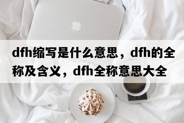 dfh縮寫(xiě)是什么意思，dfh的全稱(chēng)及含義，dfh全稱(chēng)意思大全