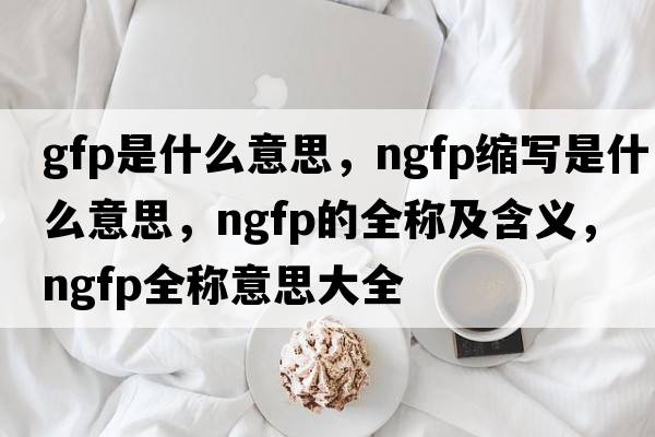gfp是什么意思，ngfp縮寫(xiě)是什么意思，ngfp的全稱(chēng)及含義，ngfp全稱(chēng)意思大全