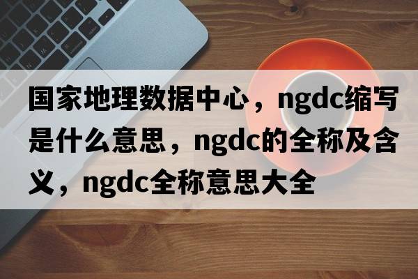 國家地理數據中心，ngdc縮寫(xiě)是什么意思，ngdc的全稱(chēng)及含義，ngdc全稱(chēng)意思大全