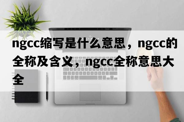 ngcc縮寫(xiě)是什么意思，ngcc的全稱(chēng)及含義，ngcc全稱(chēng)意思大全