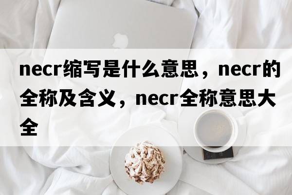necr縮寫(xiě)是什么意思，necr的全稱(chēng)及含義，necr全稱(chēng)意思大全