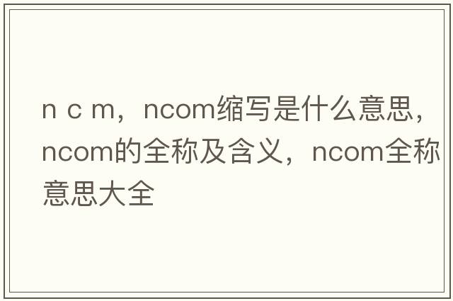 n c m，ncom縮寫(xiě)是什么意思，ncom的全稱(chēng)及含義，ncom全稱(chēng)意思大全