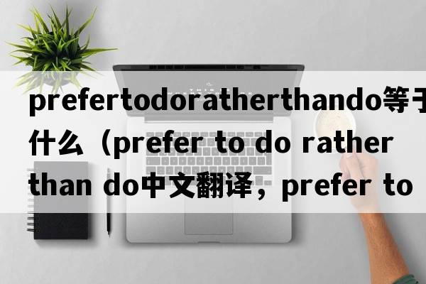 prefertodoratherthando等于什么（prefer to do rather than do中文翻譯，prefer to do rather than do是什么意思，prefer t