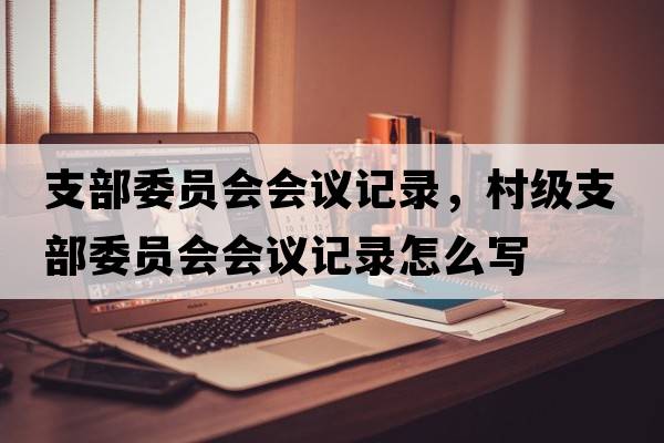 支部委員會(huì )會(huì )議記錄，村級支部委員會(huì )會(huì )議記錄怎么寫(xiě)