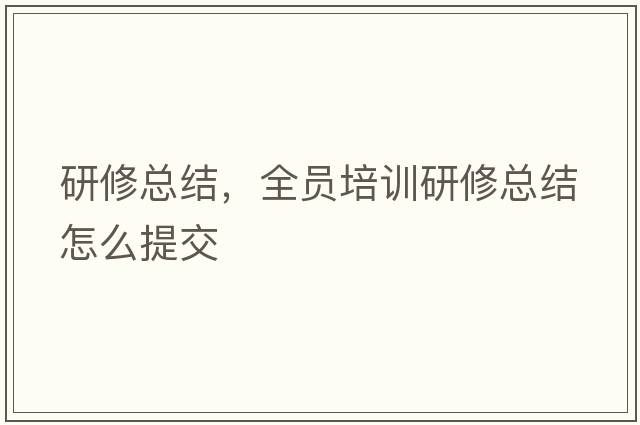 研修總結，全員培訓研修總結怎么提交