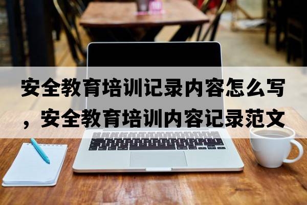 安全教育培訓記錄內容怎么寫(xiě)，安全教育培訓內容記錄范文
