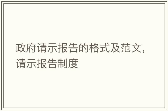 政府請示報告的格式及范文，請示報告制度