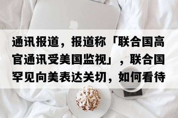 通訊報道，報道稱(chēng)「聯(lián)合國高官通訊受美國監視」，聯(lián)合國罕見(jiàn)向美表達關(guān)切，如何看待此事？「泄密事件」還將如何發(fā)展