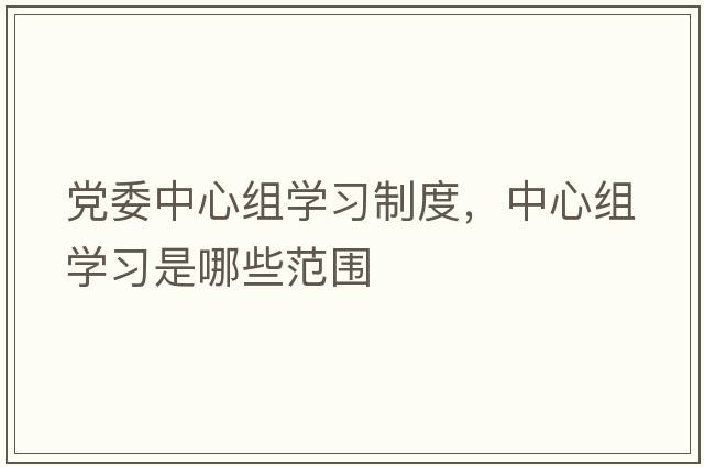 黨委中心組學(xué)習制度，中心組學(xué)習是哪些范圍