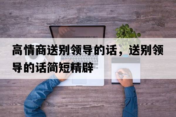 高情商送別領(lǐng)導的話(huà)，送別領(lǐng)導的話(huà)簡(jiǎn)短精辟