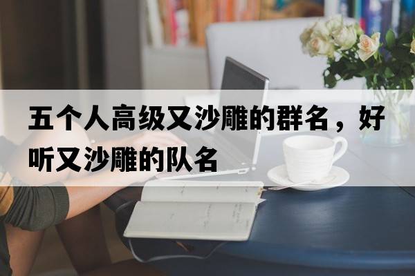 五個(gè)人高級又沙雕的群名，好聽(tīng)又沙雕的隊名
