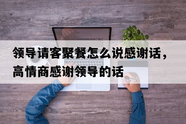 領(lǐng)導請客聚餐怎么說(shuō)感謝話(huà)，高情商感謝領(lǐng)導的話(huà)