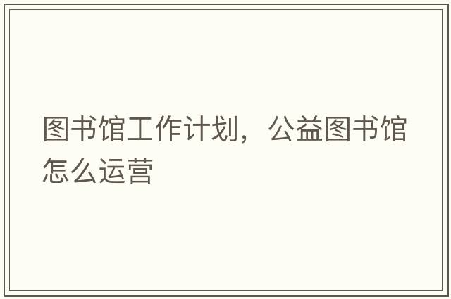 圖書(shū)館工作計劃，公益圖書(shū)館怎么運營(yíng)