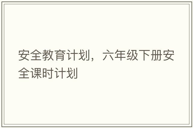 安全教育計劃，六年級下冊安全課時(shí)計劃