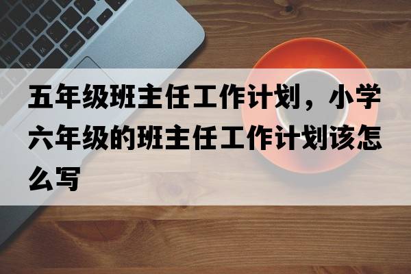 五年級班主任工作計劃，小學(xué)六年級的班主任工作計劃該怎么寫(xiě)