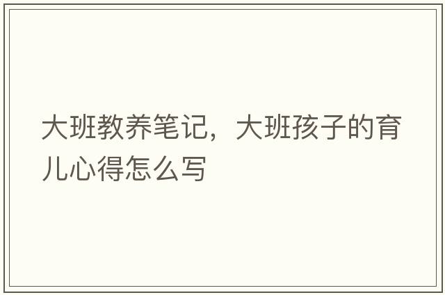 大班教養筆記，大班孩子的育兒心得怎么寫(xiě)