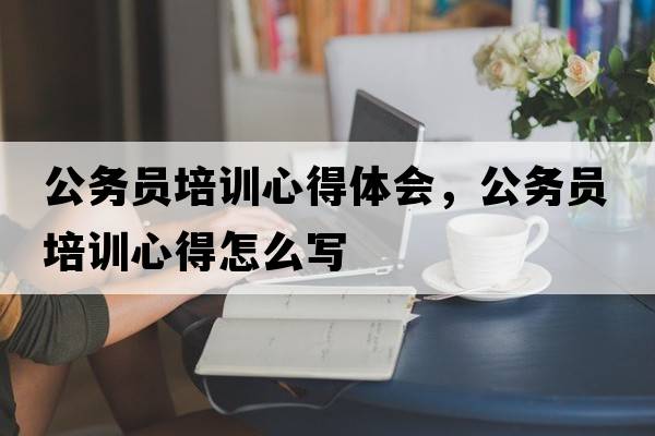 公務(wù)員培訓心得體會(huì )，公務(wù)員培訓心得怎么寫(xiě)