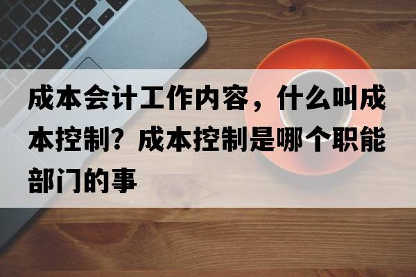 成本會(huì )計工作內容，什么叫成本控制？成本控制是哪個(gè)職能部門(mén)的事