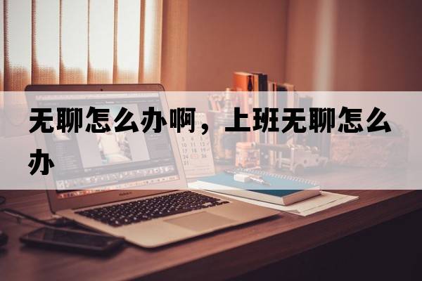 無(wú)聊怎么辦啊，上班無(wú)聊怎么辦